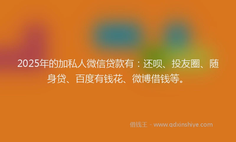 2025年的加私人微信贷款有：还呗、投友圈、随身贷、百度有钱花、微博借钱等。