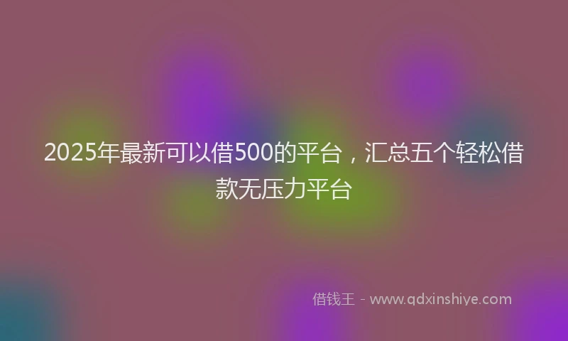 2025年最新可以借500的平台，汇总五个轻松借款无压力平台