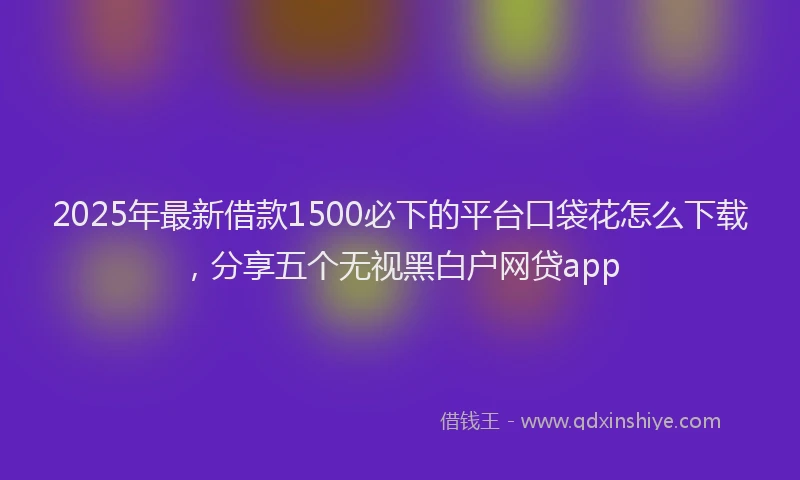 2025年最新借款1500必下的平台口袋花怎么下载，分享五个无视黑白户网贷app