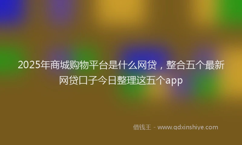 2025年商城购物平台是什么网贷，整合五个最新网贷口子今日整理这五个app