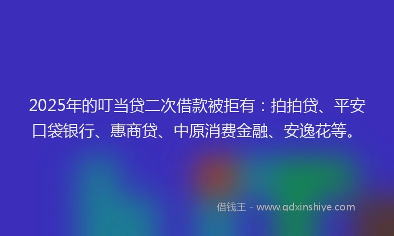 2025年的叮当贷二次借款被拒有：拍拍贷、平安口袋银行、惠商贷、中原消费金融、安逸花等。