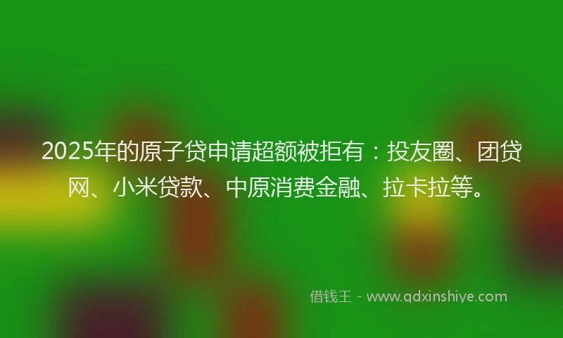 2025年的原子贷申请超额被拒有：投友圈、团贷网、小米贷款、中原消费金融、拉卡拉等。