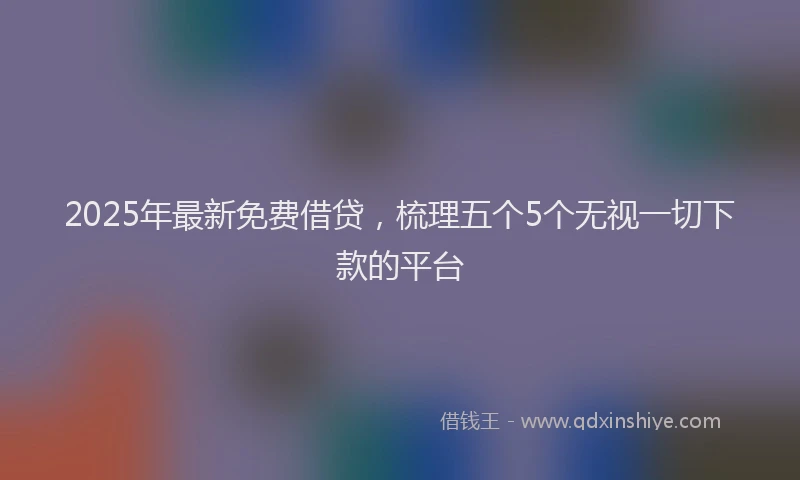 2025年最新免费借贷，梳理五个5个无视一切下款的平台