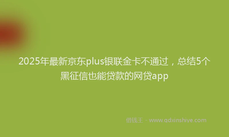 2025年最新京东plus银联金卡不通过，总结5个黑征信也能贷款的网贷app