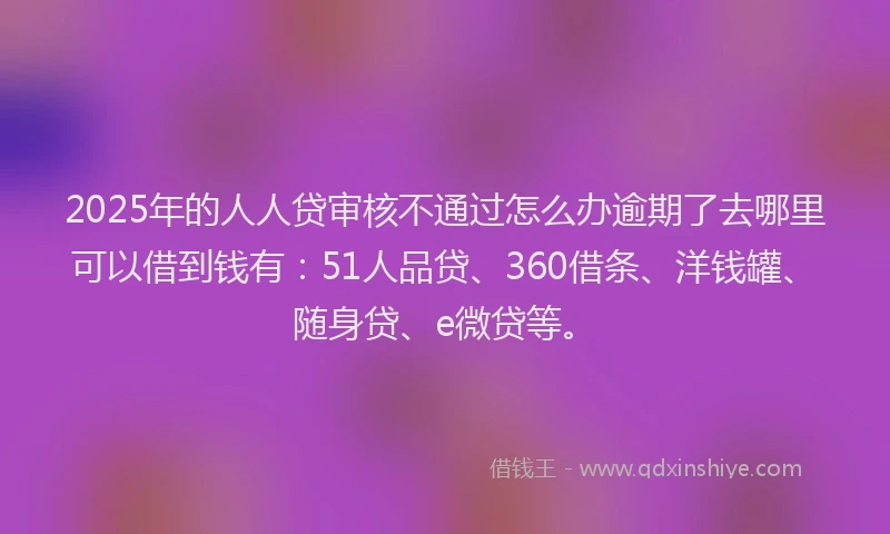 2025年的人人贷审核不通过怎么办逾期了去哪里可以借到钱有：51人品贷、360借条、洋钱罐、随身贷、e微贷等。
