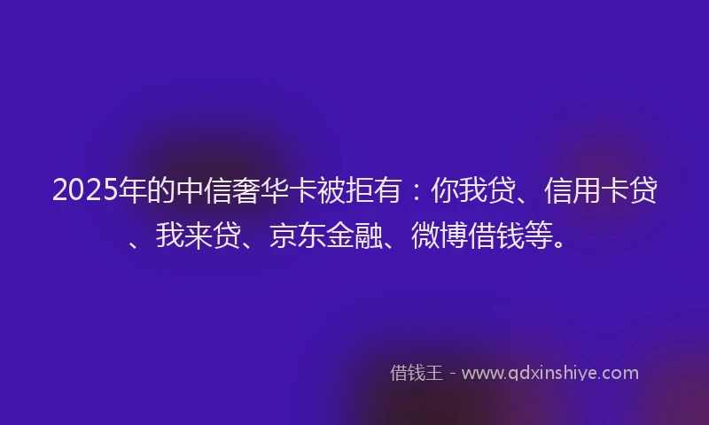 2025年的中信奢华卡被拒有：你我贷、信用卡贷、我来贷、京东金融、微博借钱等。