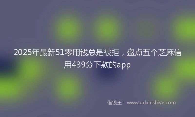 2025年最新51零用钱总是被拒，盘点五个芝麻信用439分下款的app