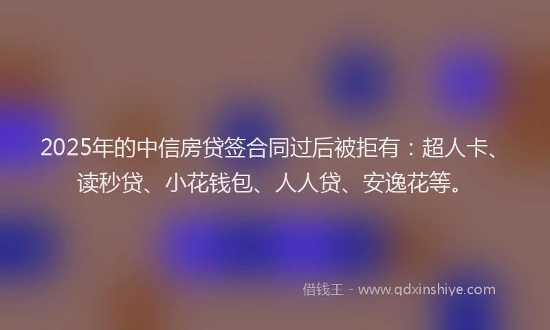 2025年的中信房贷签合同过后被拒有：超人卡、读秒贷、小花钱包、人人贷、安逸花等。
