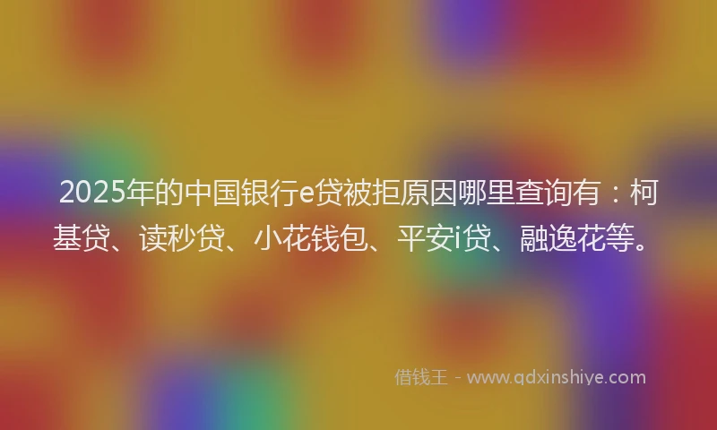 2025年的中国银行e贷被拒原因哪里查询有：柯基贷、读秒贷、小花钱包、平安i贷、融逸花等。