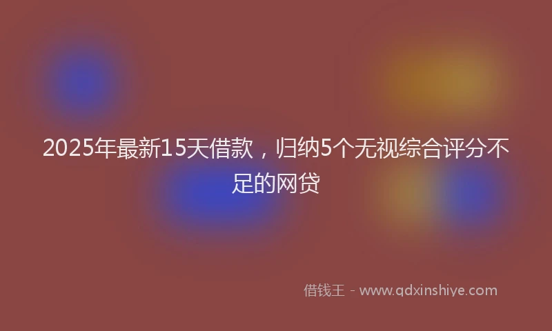2025年最新15天借款，归纳5个无视综合评分不足的网贷