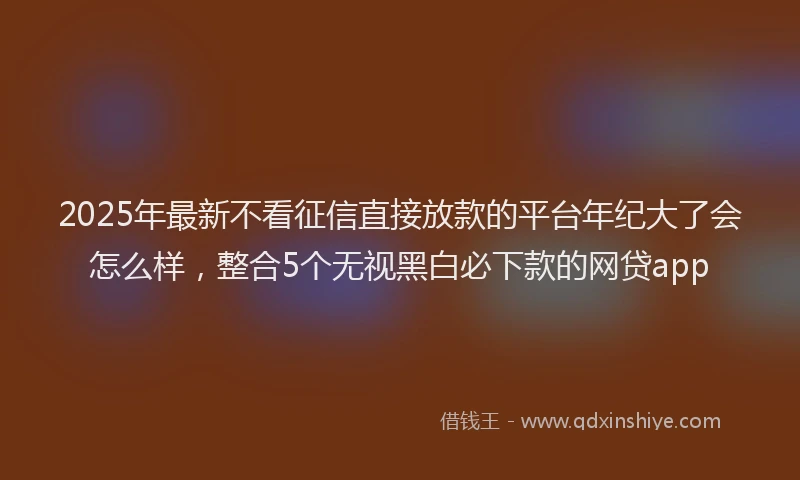 2025年最新不看征信直接放款的平台年纪大了会怎么样，整合5个无视黑白必下款的网贷app