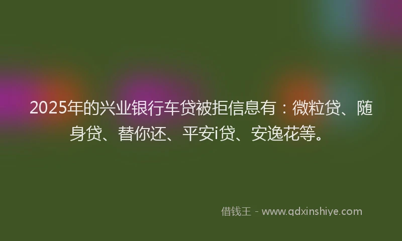 2025年的兴业银行车贷被拒信息有：微粒贷、随身贷、替你还、平安i贷、安逸花等。