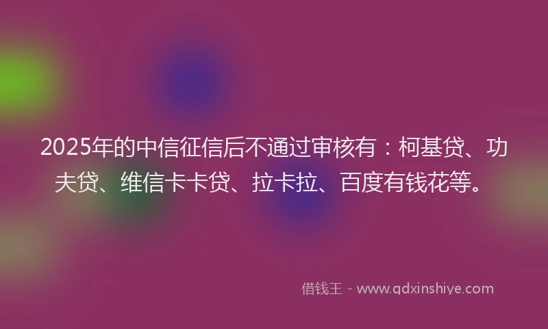 2025年的中信征信后不通过审核有：柯基贷、功夫贷、维信卡卡贷、拉卡拉、百度有钱花等。