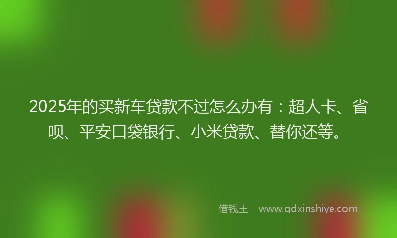 2025年的买新车贷款不过怎么办有：超人卡、省呗、平安口袋银行、小米贷款、替你还等。