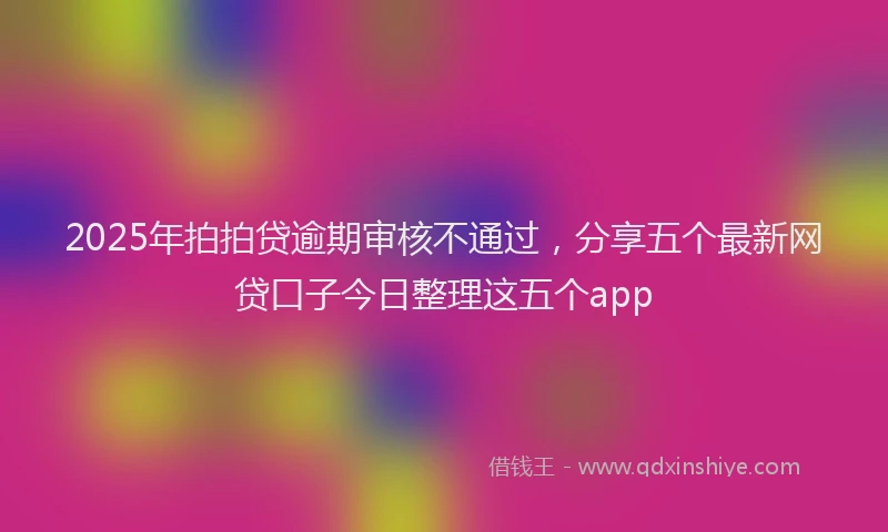 2025年拍拍贷逾期审核不通过，分享五个最新网贷口子今日整理这五个app