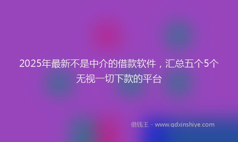 2025年最新不是中介的借款软件，汇总五个5个无视一切下款的平台