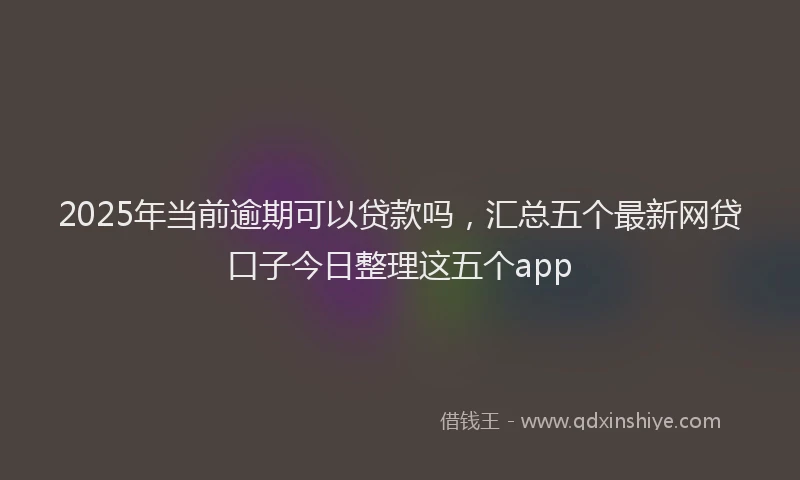 2025年当前逾期可以贷款吗，汇总五个最新网贷口子今日整理这五个app