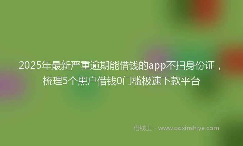 2025年最新严重逾期能借钱的app不扫身份证，梳理5个黑户借钱0门槛极速下款平台