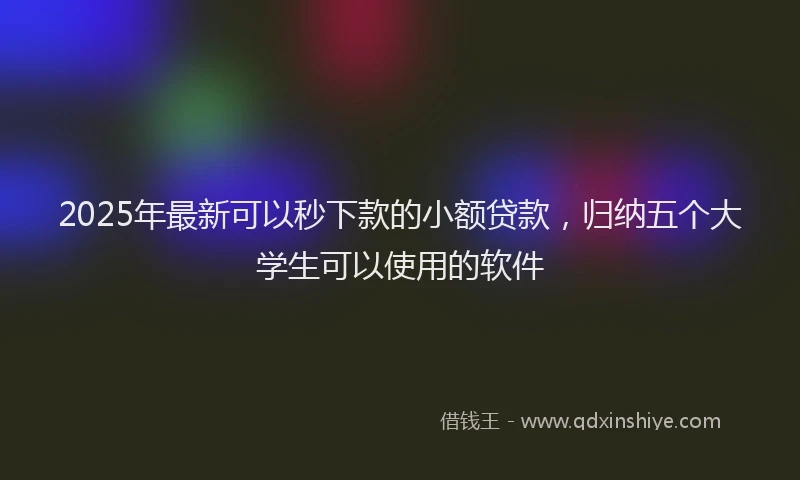2025年最新可以秒下款的小额贷款，归纳五个大学生可以使用的软件