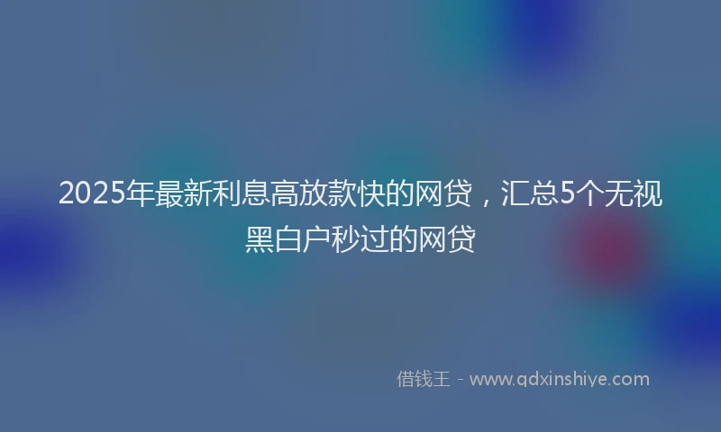 2025年最新利息高放款快的网贷，汇总5个无视黑白户秒过的网贷