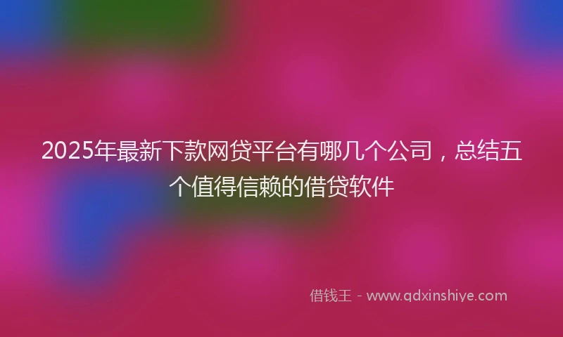 2025年最新下款网贷平台有哪几个公司，总结五个值得信赖的借贷软件
