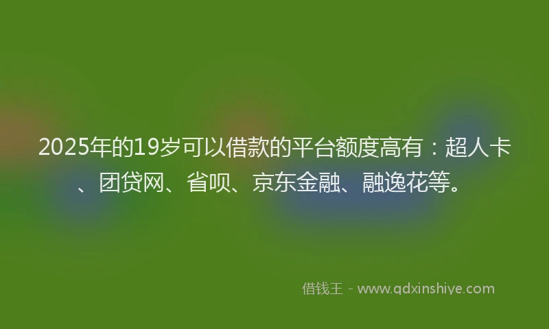 2025年的19岁可以借款的平台额度高有：超人卡、团贷网、省呗、京东金融、融逸花等。