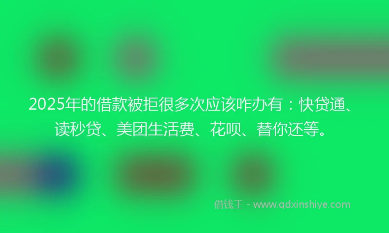 2025年的借款被拒很多次应该咋办有：快贷通、读秒贷、美团生活费、花呗、替你还等。
