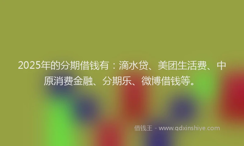 2025年的分期借钱有：滴水贷、美团生活费、中原消费金融、分期乐、微博借钱等。