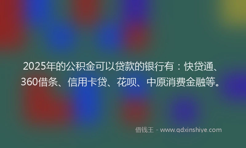 2025年的公积金可以贷款的银行有：快贷通、360借条、信用卡贷、花呗、中原消费金融等。