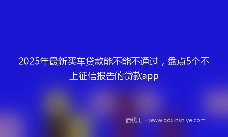 2025年最新买车贷款能不能不通过，盘点5个不上征信报告的贷款app