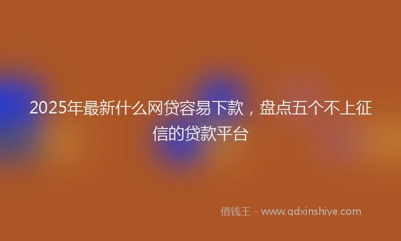 2025年最新什么网贷容易下款，盘点五个不上征信的贷款平台