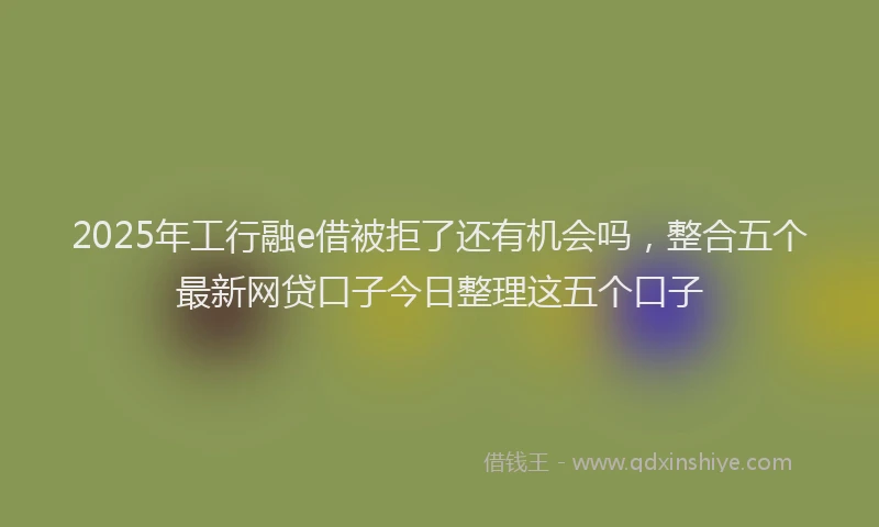 2025年工行融e借被拒了还有机会吗，整合五个最新网贷口子今日整理这五个口子