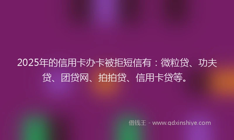 2025年的信用卡办卡被拒短信有：微粒贷、功夫贷、团贷网、拍拍贷、信用卡贷等。