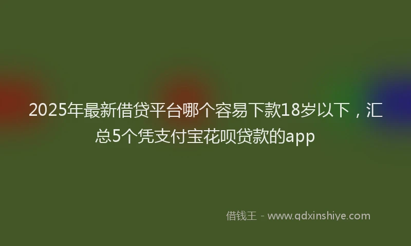 2025年最新借贷平台哪个容易下款18岁以下，汇总5个凭支付宝花呗贷款的app