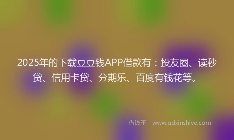 2025年的下载豆豆钱APP借款有：投友圈、读秒贷、信用卡贷、分期乐、百度有钱花等。