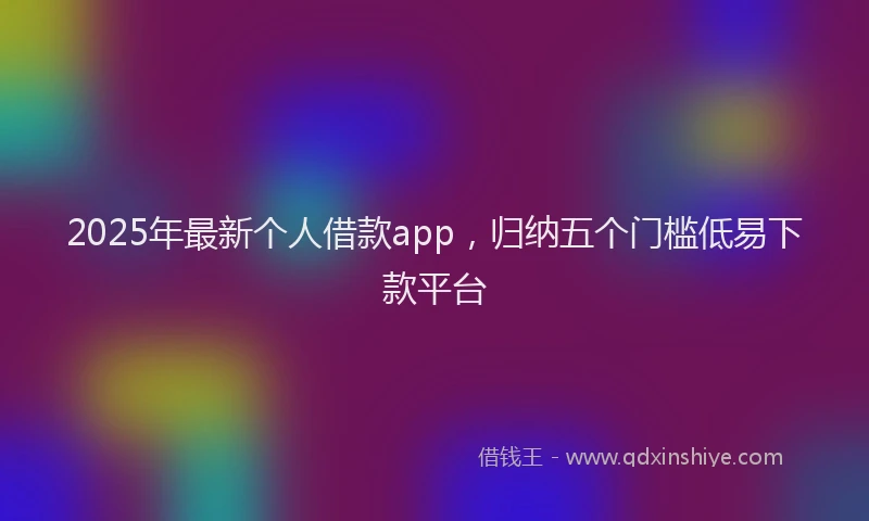 2025年最新个人借款app，归纳五个门槛低易下款平台
