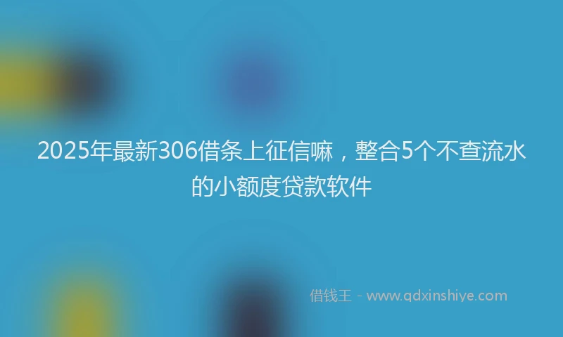 2025年最新306借条上征信嘛，整合5个不查流水的小额度贷款软件