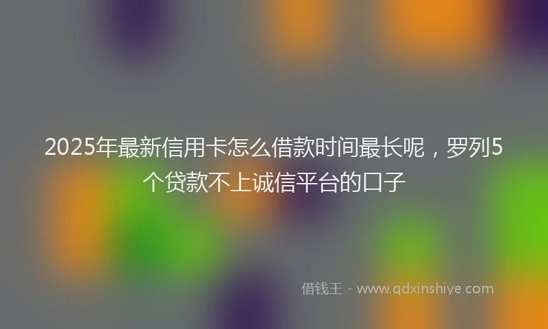 2025年最新信用卡怎么借款时间最长呢，罗列5个贷款不上诚信平台的口子