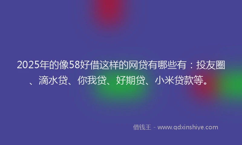 2025年的像58好借这样的网贷有哪些有：投友圈、滴水贷、你我贷、好期贷、小米贷款等。