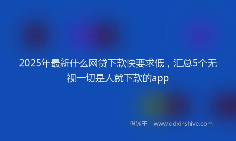 2025年最新什么网贷下款快要求低，汇总5个无视一切是人就下款的app