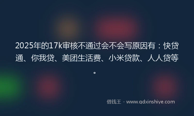 2025年的17k审核不通过会不会写原因有：快贷通、你我贷、美团生活费、小米贷款、人人贷等。