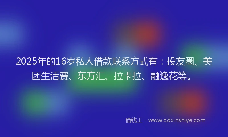 2025年的16岁私人借款联系方式有：投友圈、美团生活费、东方汇、拉卡拉、融逸花等。