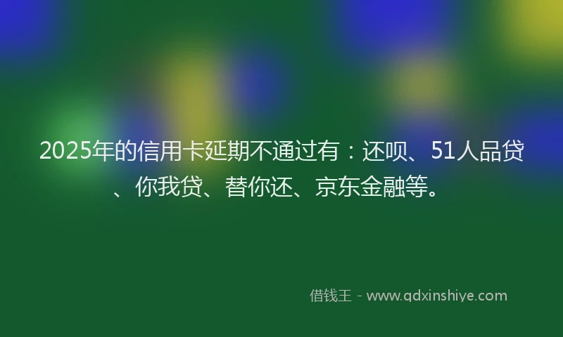 2025年的信用卡延期不通过有：还呗、51人品贷、你我贷、替你还、京东金融等。