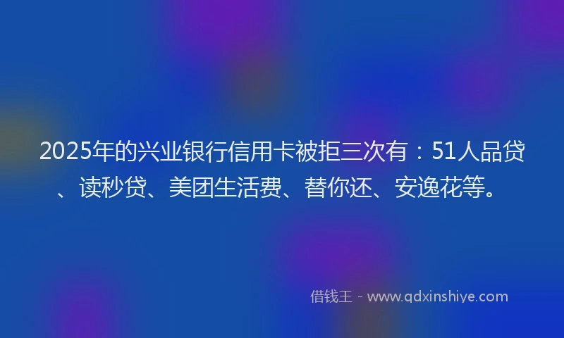2025年的兴业银行信用卡被拒三次有：51人品贷、读秒贷、美团生活费、替你还、安逸花等。