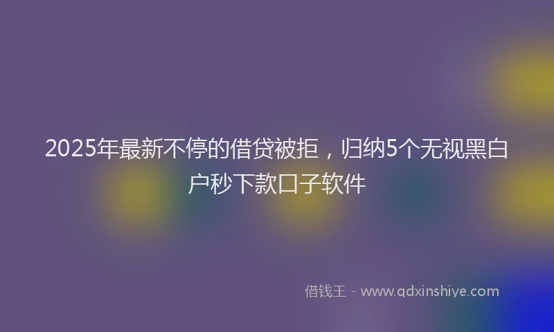 2025年最新不停的借贷被拒，归纳5个无视黑白户秒下款口子软件