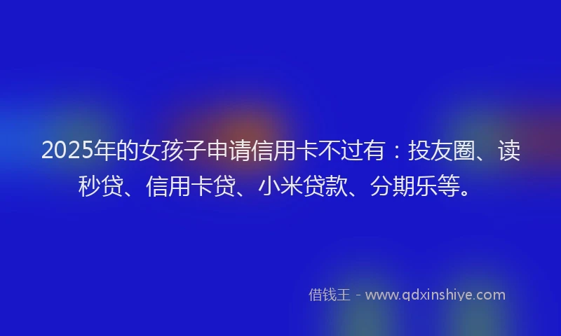 2025年的女孩子申请信用卡不过有：投友圈、读秒贷、信用卡贷、小米贷款、分期乐等。