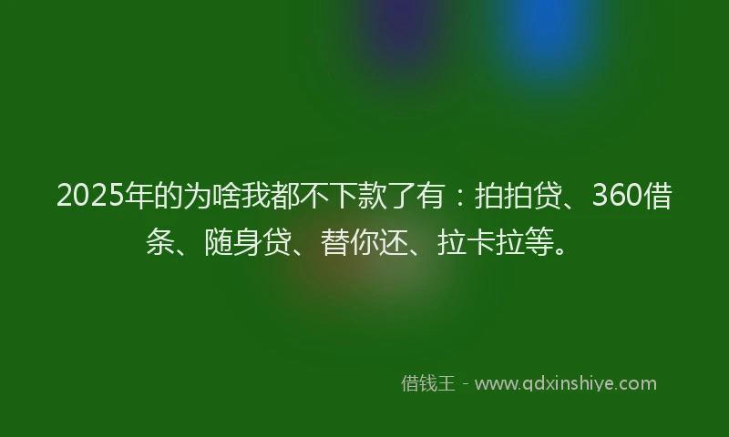 2025年的为啥我都不下款了有：拍拍贷、360借条、随身贷、替你还、拉卡拉等。
