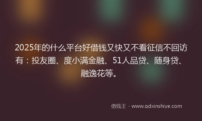 2025年的什么平台好借钱又快又不看征信不回访有：投友圈、度小满金融、51人品贷、随身贷、融逸花等。
