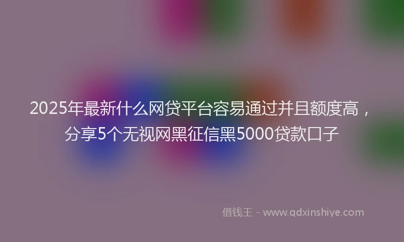 2025年最新什么网贷平台容易通过并且额度高，分享5个无视网黑征信黑5000贷款口子