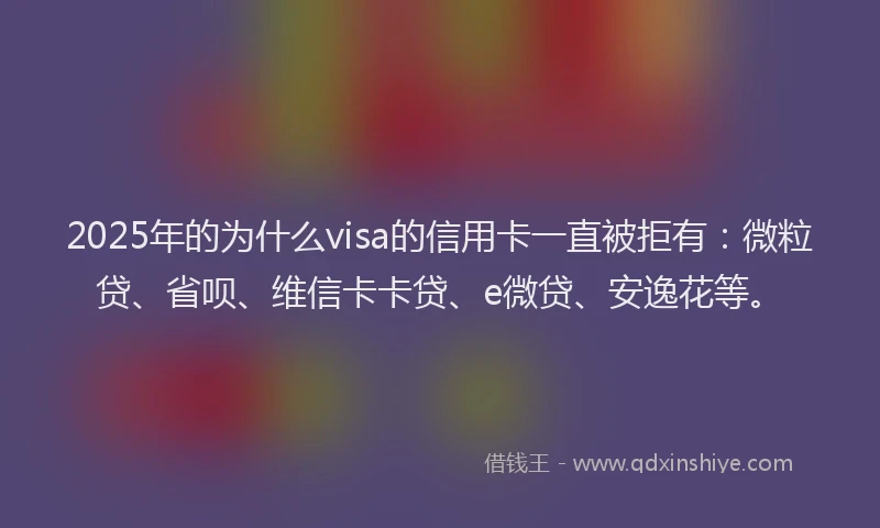 2025年的为什么visa的信用卡一直被拒有：微粒贷、省呗、维信卡卡贷、e微贷、安逸花等。